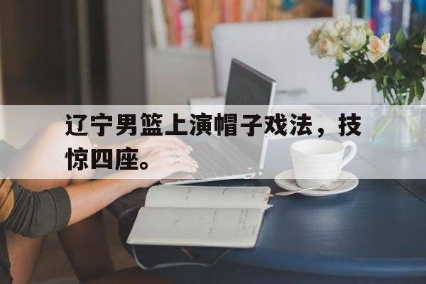新万博官网-辽宁男篮上演帽子戏法，技惊四座。