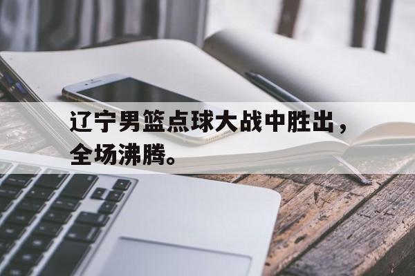 ManBetX-辽宁男篮点球大战中胜出，全场沸腾。