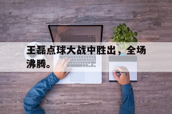 万博体育-王磊点球大战中胜出，全场沸腾。