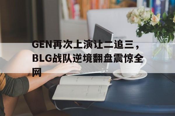 ManbetX官网-GEN再次上演让二追三，BLG战队逆境翻盘震惊全网