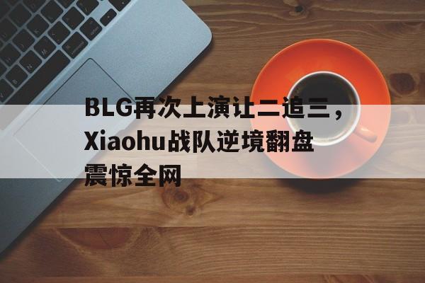 ManBetX-BLG再次上演让二追三，Xiaohu战队逆境翻盘震惊全网