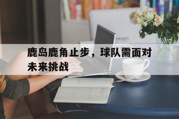 ManbetX官网-鹿岛鹿角止步，球队需面对未来挑战