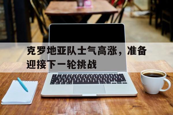 ManbetX官网-克罗地亚队士气高涨，准备迎接下一轮挑战