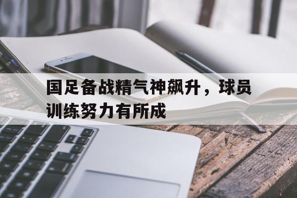 ManbetX体育-国足备战精气神飙升，球员训练努力有所成