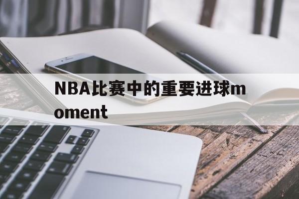 新万博官网-NBA比赛中的重要进球moment