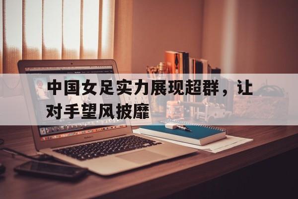 万博体育-中国女足实力展现超群，让对手望风披靡