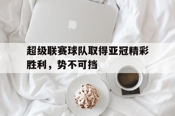 万博体育-超级联赛球队取得亚冠精彩胜利，势不可挡