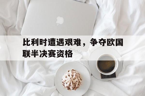 万博体育-比利时遭遇艰难，争夺欧国联半决赛资格