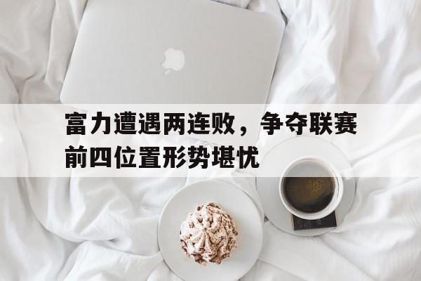 新万博官网-富力遭遇两连败，争夺联赛前四位置形势堪忧