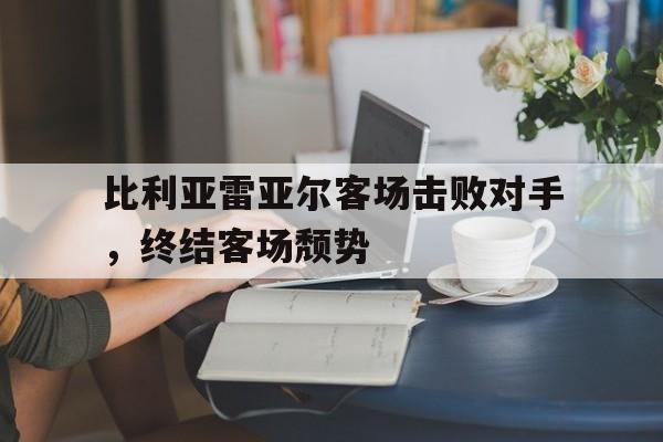 万博体育-比利亚雷亚尔客场击败对手，终结客场颓势