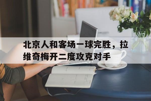 新万博官网-北京人和客场一球完胜，拉维奇梅开二度攻克对手