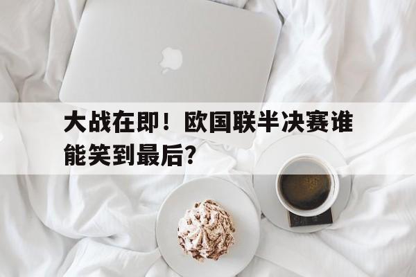 万博体育-大战在即！欧国联半决赛谁能笑到最后？