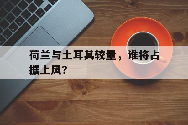 ManbetX官网-荷兰与土耳其较量，谁将占据上风？