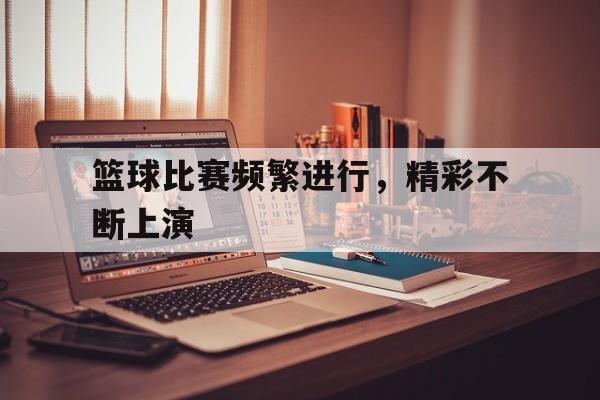ManbetX官网-篮球比赛频繁进行，精彩不断上演